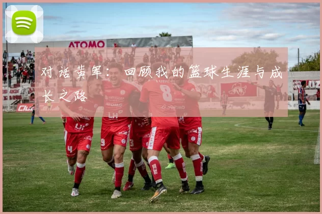 对话黄军：回顾我的篮球生涯与成长之路
