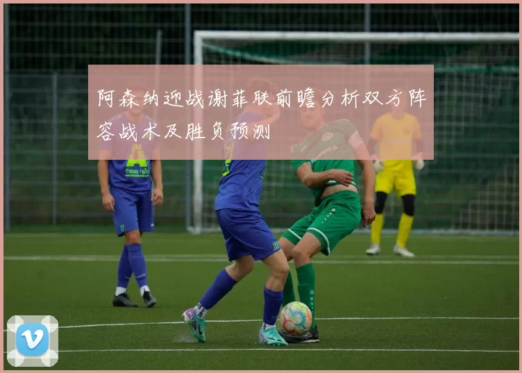 阿森纳迎战谢菲联前瞻分析双方阵容战术及胜负预测