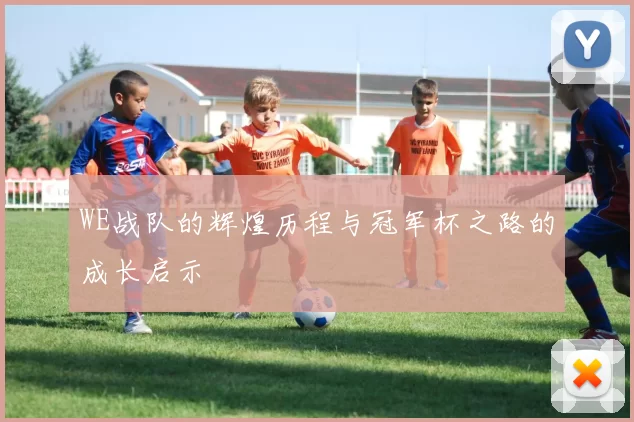 WE战队的辉煌历程与冠军杯之路的成长启示