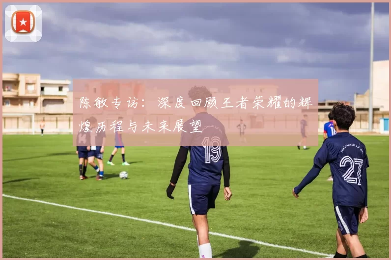 陈敏专访：深度回顾王者荣耀的辉煌历程与未来展望