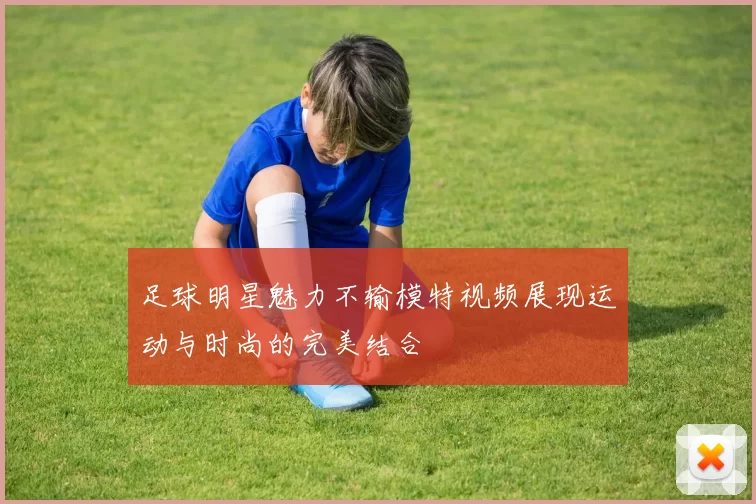 足球明星魅力不输模特视频展现运动与时尚的完美结合