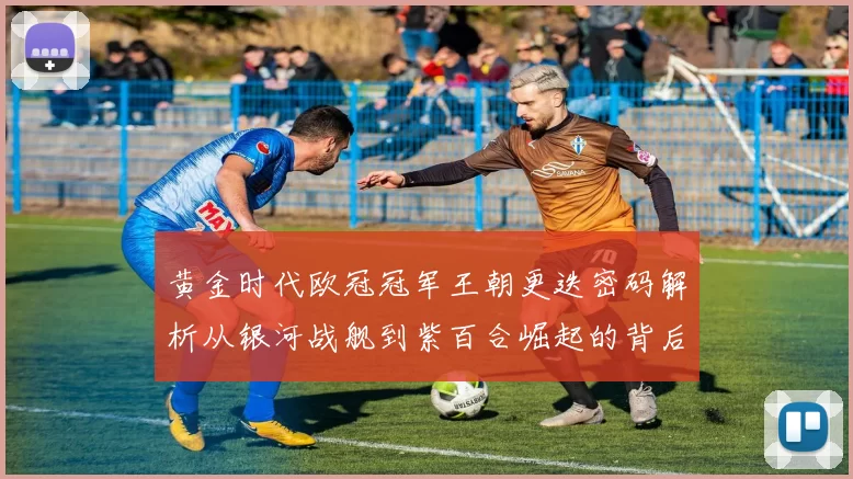 黄金时代欧冠冠军王朝更迭密码解析从银河战舰到紫百合崛起的背后故事