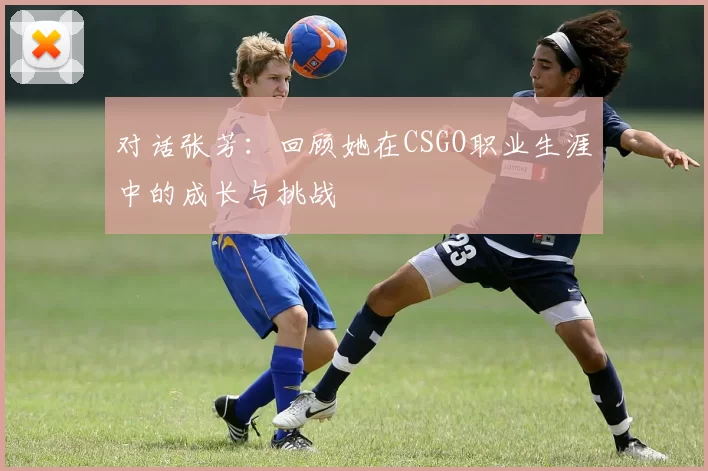对话张芳：回顾她在CSGO职业生涯中的成长与挑战