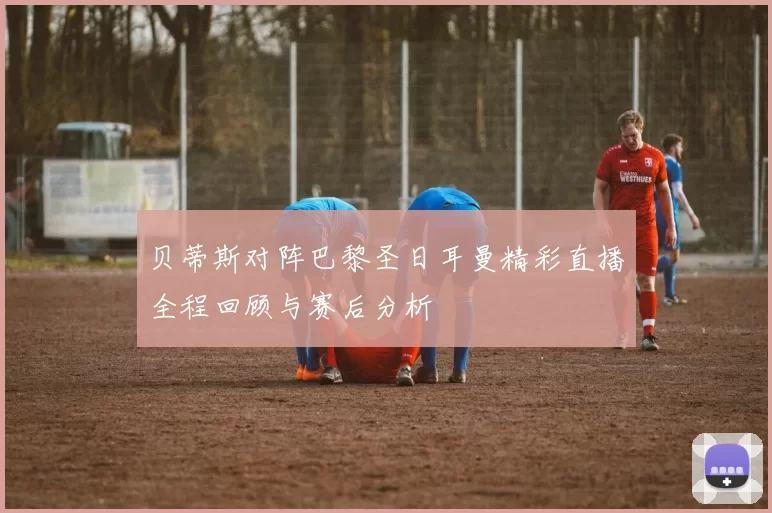 贝蒂斯对阵巴黎圣日耳曼精彩直播全程回顾与赛后分析