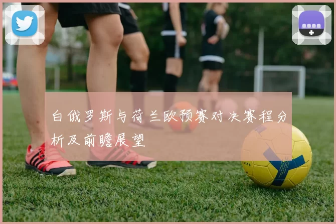 白俄罗斯与荷兰欧预赛对决赛程分析及前瞻展望