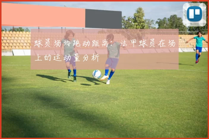 球员场均跑动距离：法甲球员在场上的运动量分析