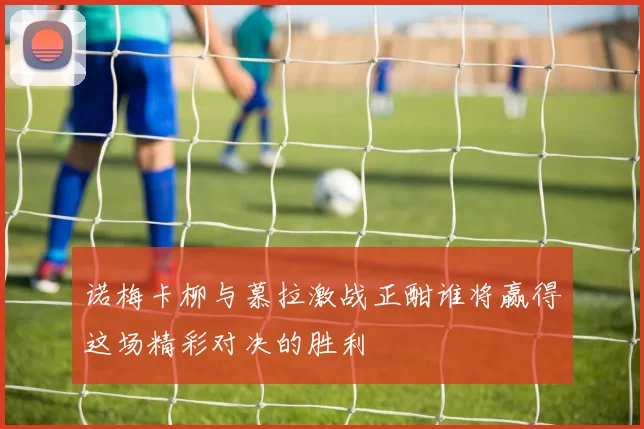 诺梅卡柳与慕拉激战正酣谁将赢得这场精彩对决的胜利