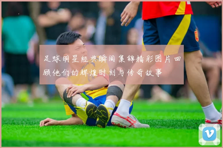 足球明星经典瞬间集锦精彩图片回顾他们的辉煌时刻与传奇故事