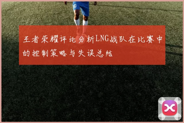 王者荣耀评论分析LNG战队在比赛中的控制策略与失误总结