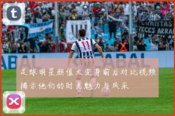 足球明星颜值大变身前后对比视频揭示他们的时光魅力与风采