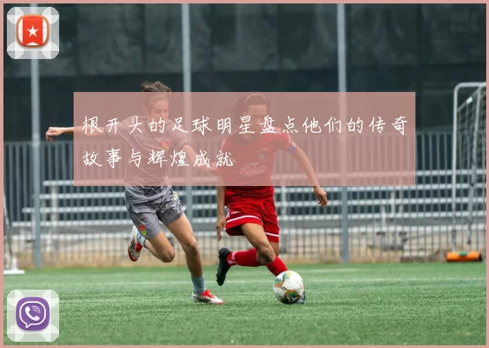 根开头的足球明星盘点他们的传奇故事与辉煌成就