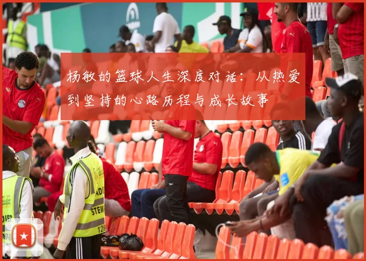 杨敏的篮球人生深度对话：从热爱到坚持的心路历程与成长故事