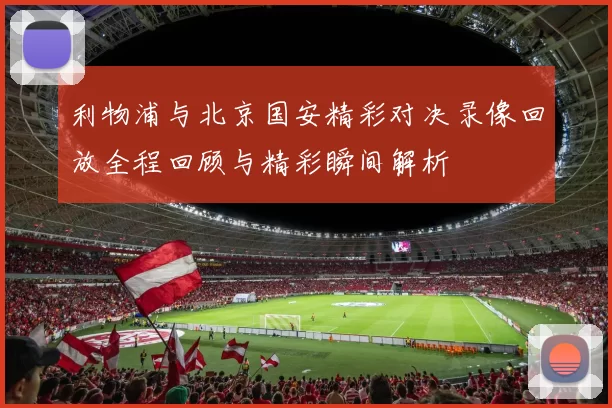 利物浦与北京国安精彩对决录像回放全程回顾与精彩瞬间解析