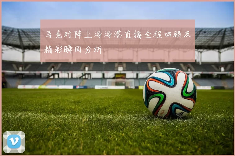马竞对阵上海海港直播全程回顾及精彩瞬间分析