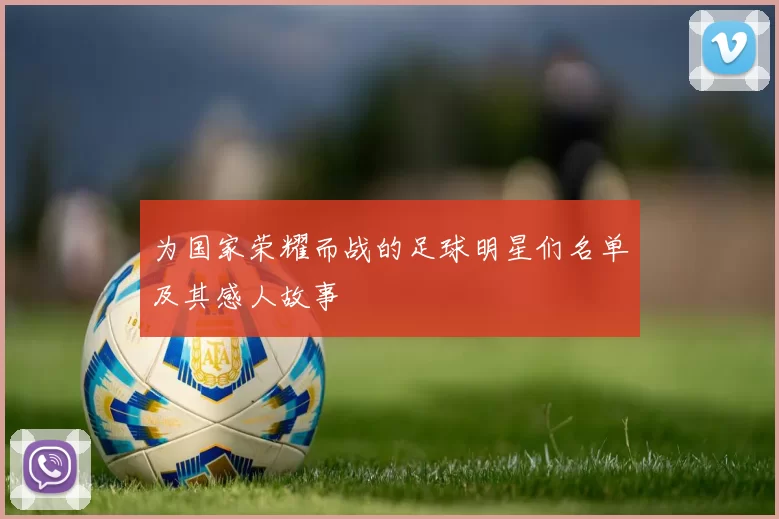为国家荣耀而战的足球明星们名单及其感人故事