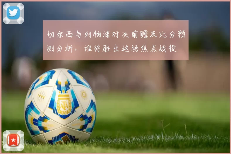切尔西与利物浦对决前瞻及比分预测分析，谁将胜出这场焦点战役