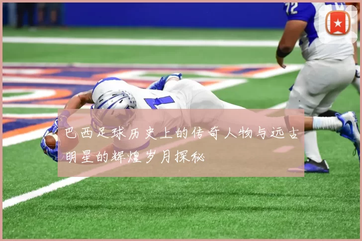 巴西足球历史上的传奇人物与远古明星的辉煌岁月探秘