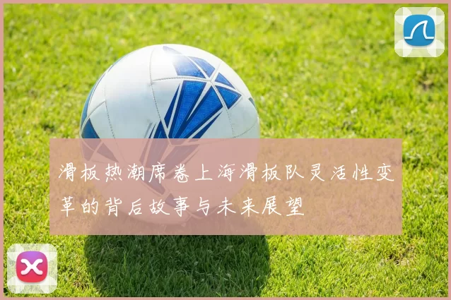 滑板热潮席卷上海滑板队灵活性变革的背后故事与未来展望