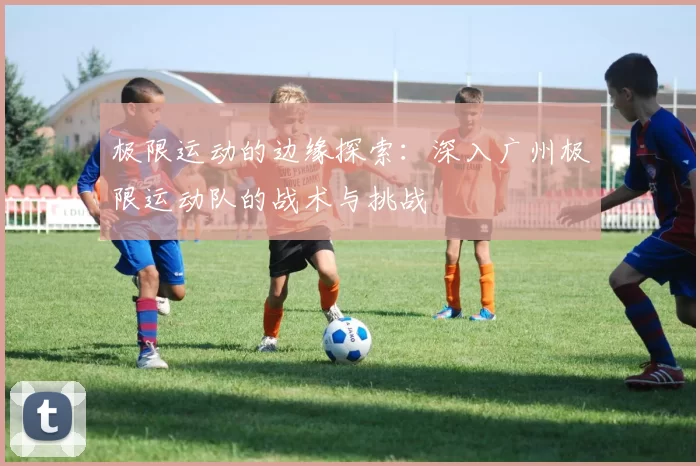 极限运动的边缘探索：深入广州极限运动队的战术与挑战