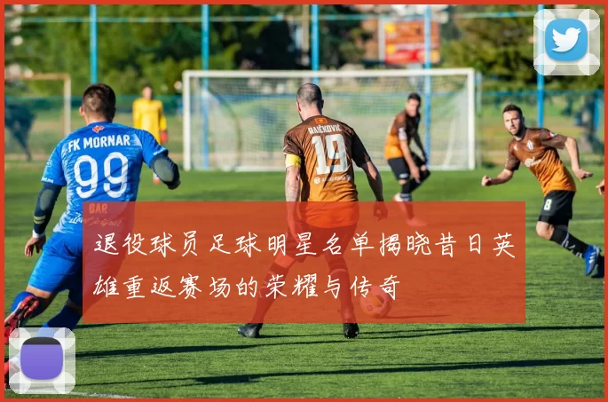 退役球员足球明星名单揭晓昔日英雄重返赛场的荣耀与传奇