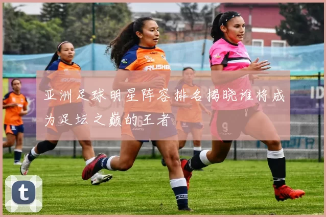 亚洲足球明星阵容排名揭晓谁将成为足坛之巅的王者