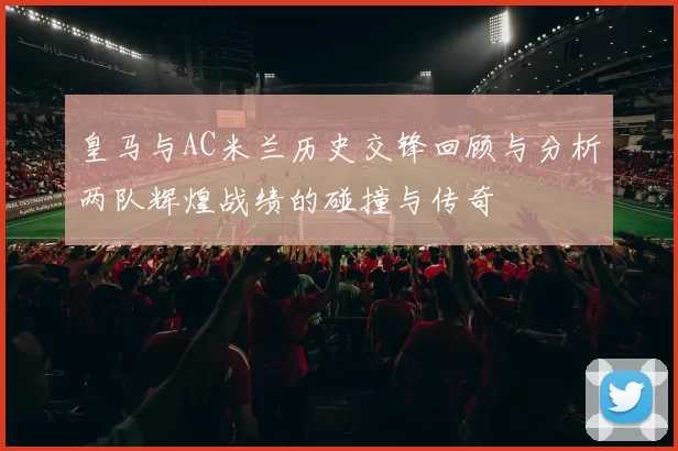 皇马与AC米兰历史交锋回顾与分析两队辉煌战绩的碰撞与传奇