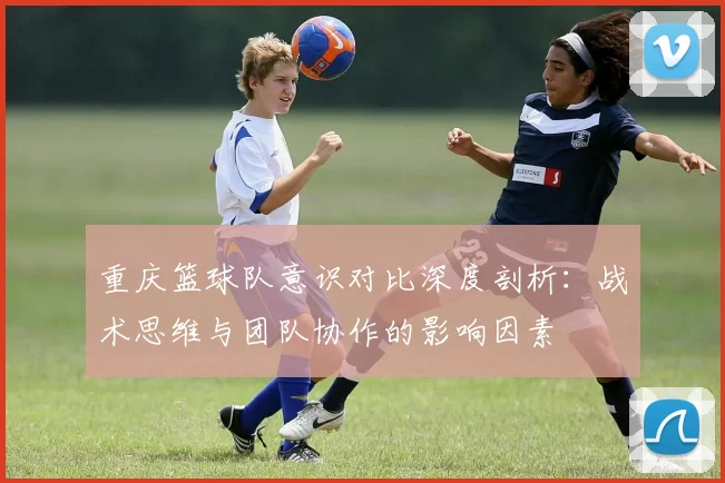 重庆篮球队意识对比深度剖析：战术思维与团队协作的影响因素