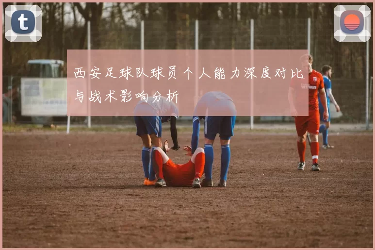 西安足球队球员个人能力深度对比与战术影响分析