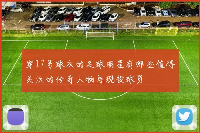 穿17号球衣的足球明星有哪些值得关注的传奇人物与现役球员