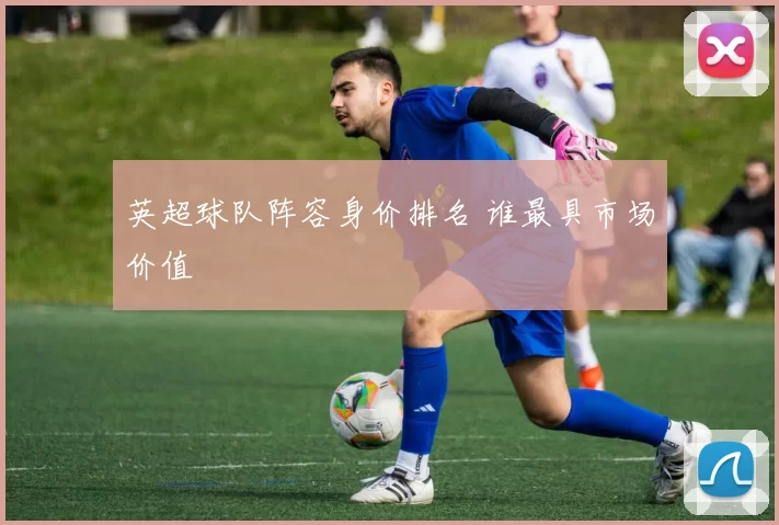 英超球队阵容身价排名 谁最具市场价值