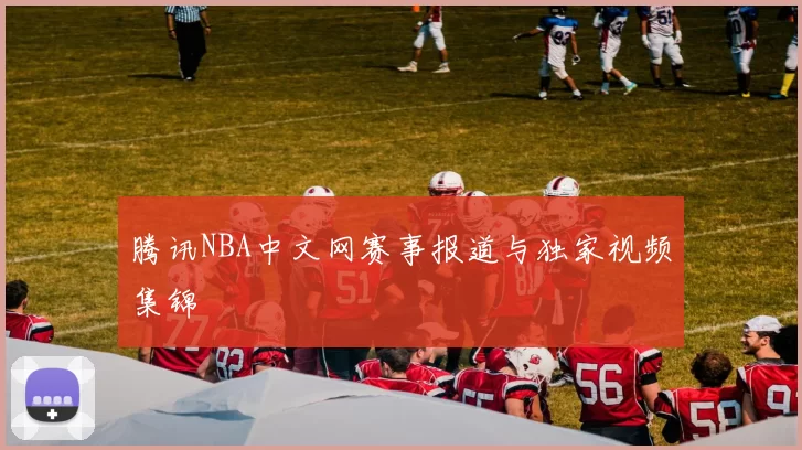 腾讯NBA中文网赛事报道与独家视频集锦