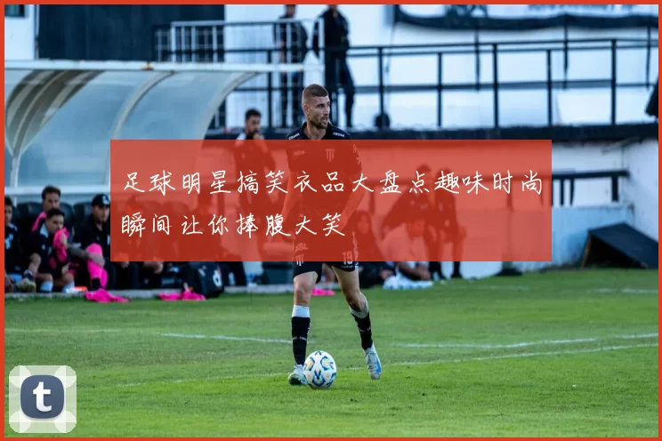 足球明星搞笑衣品大盘点趣味时尚瞬间让你捧腹大笑