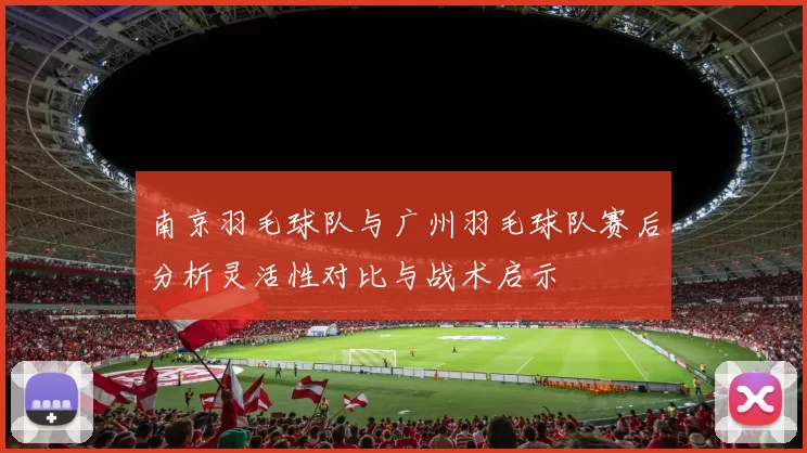 南京羽毛球队与广州羽毛球队赛后分析灵活性对比与战术启示