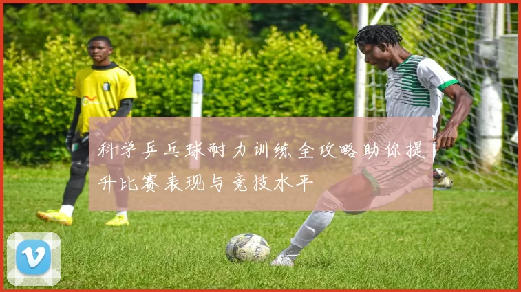 科学乒乓球耐力训练全攻略助你提升比赛表现与竞技水平