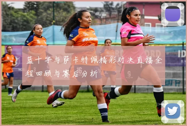 蓝十字与萨卡特佩精彩对决直播全程回顾与赛后分析
