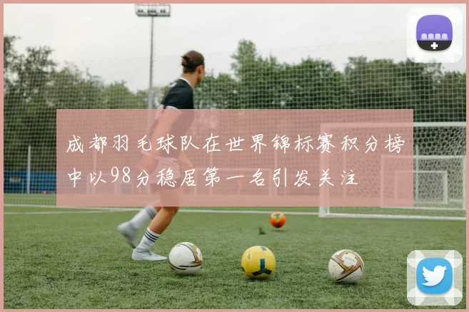 成都羽毛球队在世界锦标赛积分榜中以98分稳居第一名引发关注