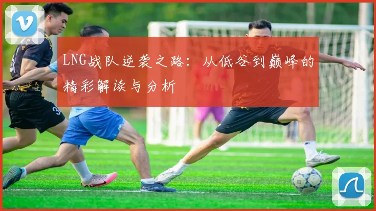 LNG战队逆袭之路：从低谷到巅峰的精彩解读与分析