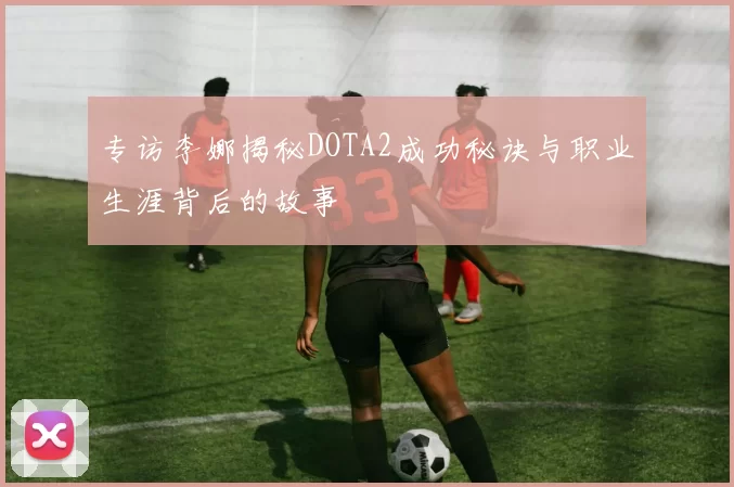 专访李娜揭秘DOTA2成功秘诀与职业生涯背后的故事