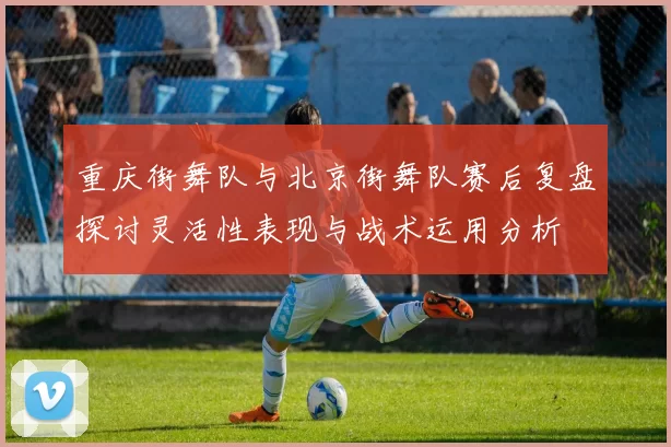 重庆街舞队与北京街舞队赛后复盘探讨灵活性表现与战术运用分析